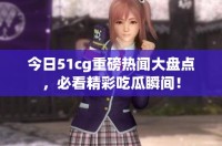 今日51cg重磅热闻大盘点，必看精彩吃瓜瞬间！