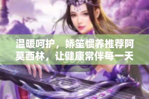温暖呵护，娇笙惯养推荐阿莫西林，让健康常伴每一天