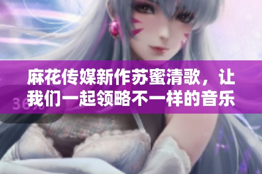 麻花传媒新作苏蜜清歌，让我们一起领略不一样的音乐旅程