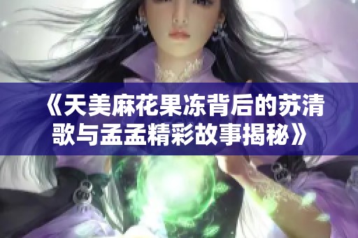 《天美麻花果冻背后的苏清歌与孟孟精彩故事揭秘》