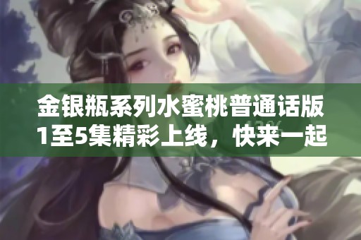 金银瓶系列水蜜桃普通话版1至5集精彩上线，快来一起观看吧