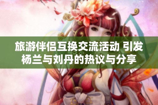 旅游伴侣互换交流活动 引发杨兰与刘丹的热议与分享