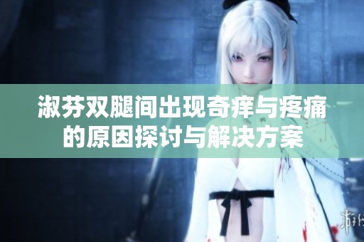 淑芬双腿间出现奇痒与疼痛的原因探讨与解决方案