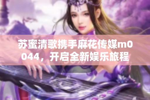 苏蜜清歌携手麻花传媒m0044，开启全新娱乐旅程