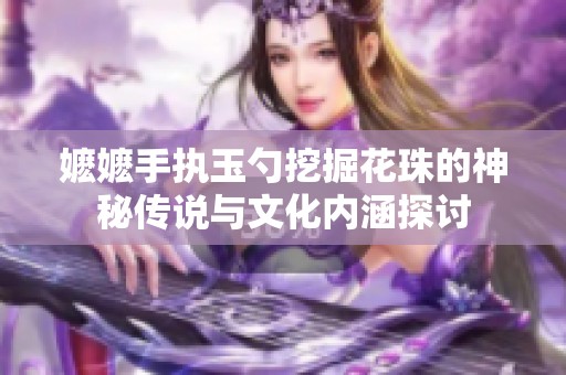 嬷嬷手执玉勺挖掘花珠的神秘传说与文化内涵探讨
