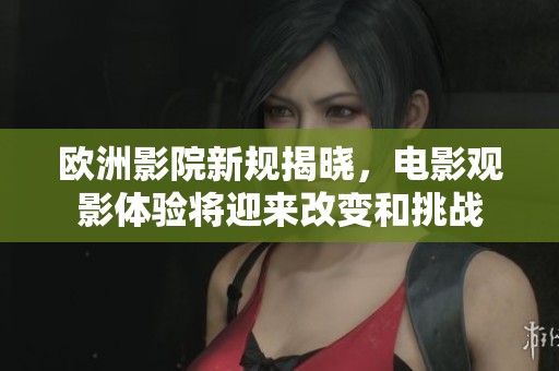 欧洲影院新规揭晓，电影观影体验将迎来改变和挑战