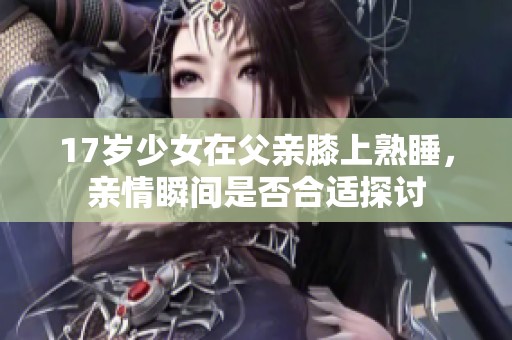 17岁少女在父亲膝上熟睡，亲情瞬间是否合适探讨