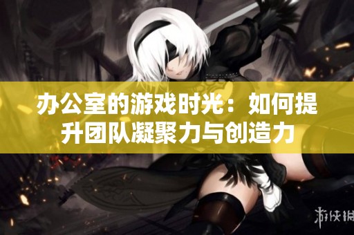 办公室的游戏时光：如何提升团队凝聚力与创造力