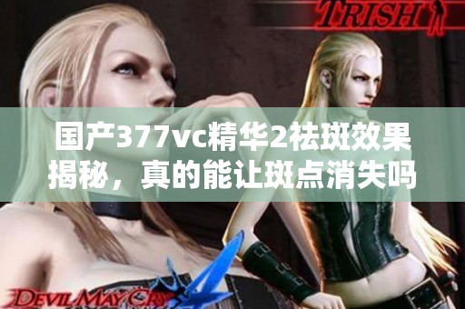 国产377vc精华2祛斑效果揭秘，真的能让斑点消失吗