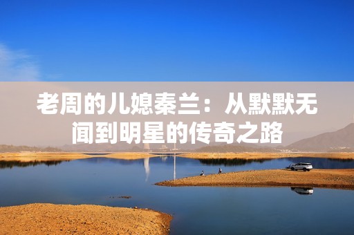 老周的儿媳秦兰：从默默无闻到明星的传奇之路