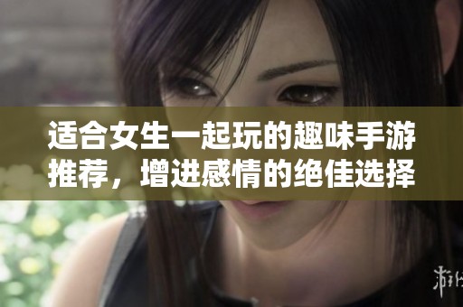 适合女生一起玩的趣味手游推荐，增进感情的绝佳选择