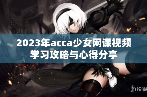 2023年acca少女网课视频学习攻略与心得分享