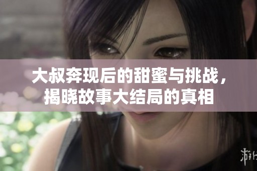 大叔奔现后的甜蜜与挑战，揭晓故事大结局的真相