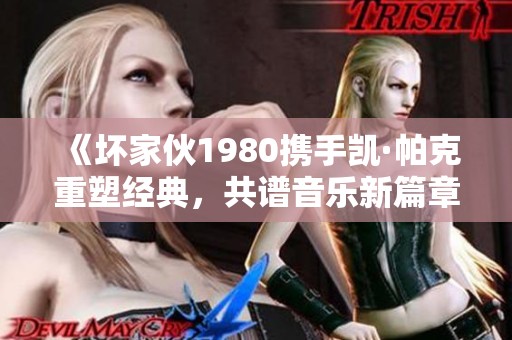 《坏家伙1980携手凯·帕克重塑经典，共谱音乐新篇章》