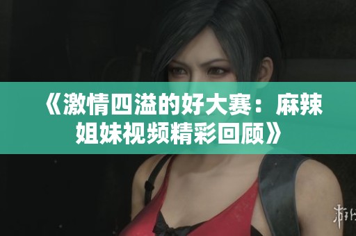 《激情四溢的好大赛：麻辣姐妹视频精彩回顾》