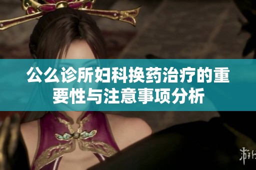 公么诊所妇科换药治疗的重要性与注意事项分析