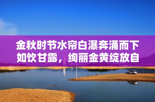 金秋时节水帘白瀑奔涌而下如饮甘露，绚丽金黄绽放自然美丽