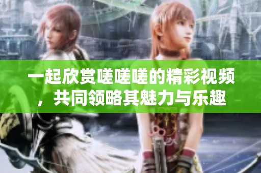 一起欣赏嗟嗟嗟的精彩视频，共同领略其魅力与乐趣