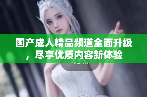 国产成人精品频道全面升级，尽享优质内容新体验