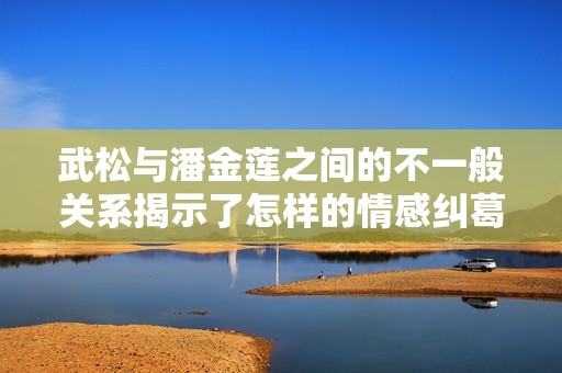 武松与潘金莲之间的不一般关系揭示了怎样的情感纠葛
