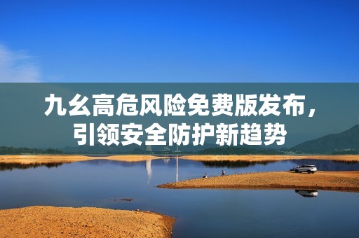 九幺高危风险免费版发布，引领安全防护新趋势