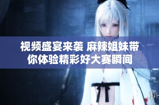 视频盛宴来袭 麻辣姐妹带你体验精彩好大赛瞬间