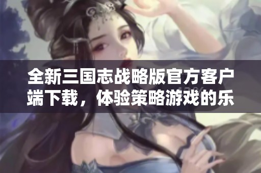全新三国志战略版官方客户端下载，体验策略游戏的乐趣
