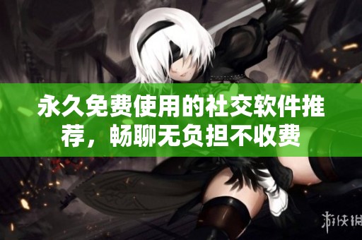 永久免费使用的社交软件推荐，畅聊无负担不收费