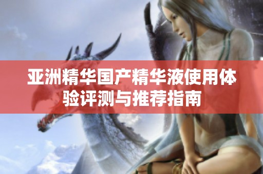 亚洲精华国产精华液使用体验评测与推荐指南