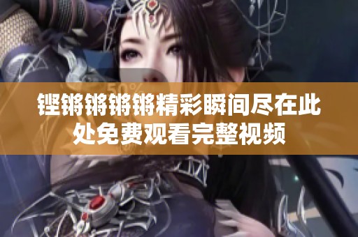 铿锵锵锵锵精彩瞬间尽在此处免费观看完整视频
