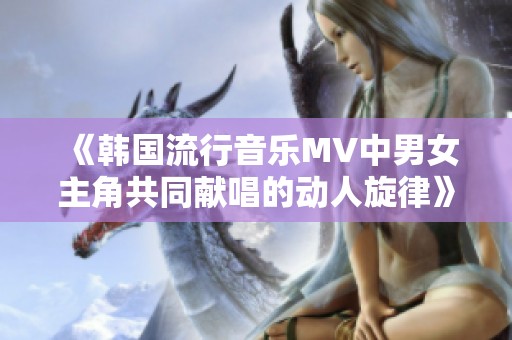 《韩国流行音乐MV中男女主角共同献唱的动人旋律》