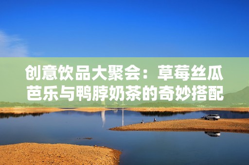创意饮品大聚会：草莓丝瓜芭乐与鸭脖奶茶的奇妙搭配
