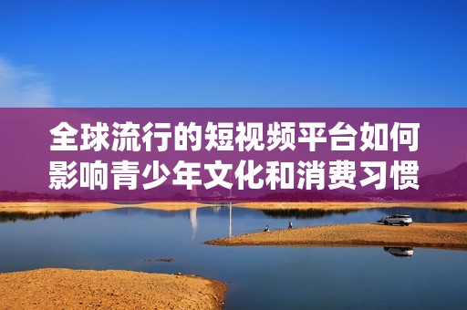 全球流行的短视频平台如何影响青少年文化和消费习惯