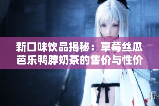 新口味饮品揭秘：草莓丝瓜芭乐鸭脖奶茶的售价与性价比分析