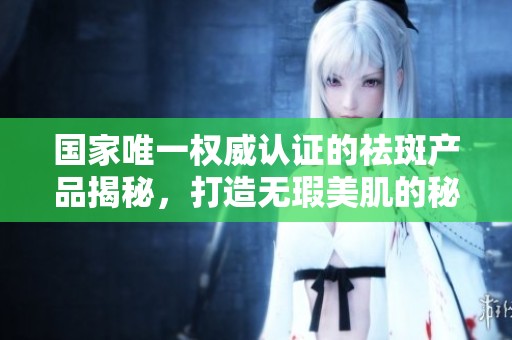 国家唯一权威认证的祛斑产品揭秘，打造无瑕美肌的秘密图谱