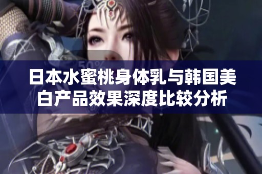 日本水蜜桃身体乳与韩国美白产品效果深度比较分析