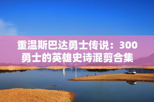 重温斯巴达勇士传说：300勇士的英雄史诗混剪合集
