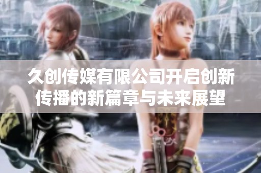 久创传媒有限公司开启创新传播的新篇章与未来展望