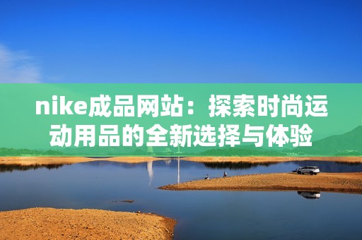 nike成品网站：探索时尚运动用品的全新选择与体验
