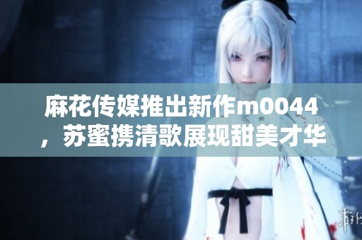 麻花传媒推出新作m0044，苏蜜携清歌展现甜美才华
