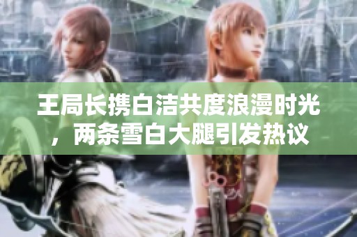 王局长携白洁共度浪漫时光，两条雪白大腿引发热议