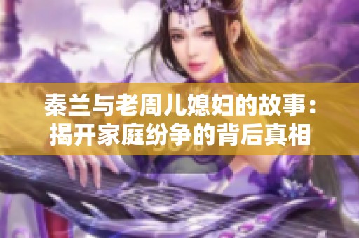 秦兰与老周儿媳妇的故事：揭开家庭纷争的背后真相