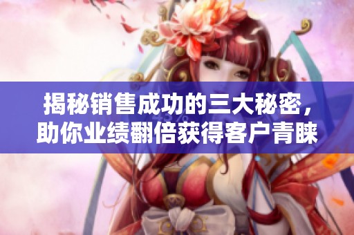 揭秘销售成功的三大秘密，助你业绩翻倍获得客户青睐