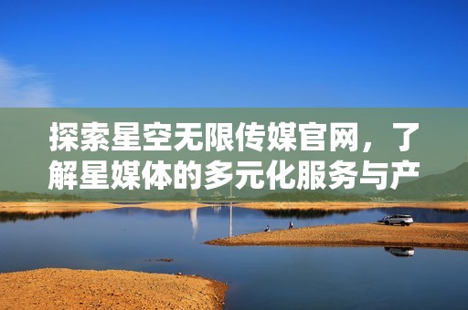 探索星空无限传媒官网，了解星媒体的多元化服务与产品