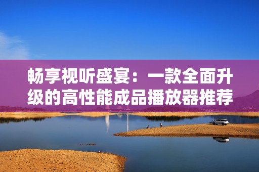 畅享视听盛宴：一款全面升级的高性能成品播放器推荐