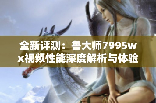 全新评测：鲁大师7995wx视频性能深度解析与体验分享