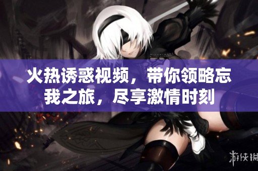 火热诱惑视频，带你领略忘我之旅，尽享激情时刻