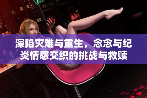 深陷灾难与重生，念念与纪炎情感交织的挑战与救赎