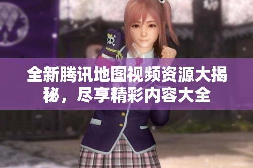 全新腾讯地图视频资源大揭秘，尽享精彩内容大全