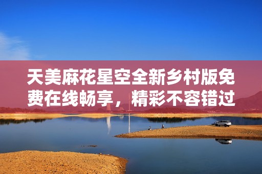 天美麻花星空全新乡村版免费在线畅享，精彩不容错过